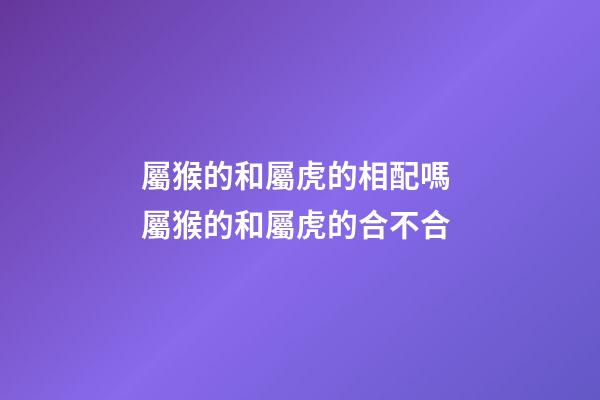 屬猴的和屬虎的相配嗎 屬猴的和屬虎的合不合-第1張-觀點-玄機派